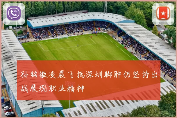 孙铭徽凌晨飞抵深圳脚肿仍坚持出战展现职业精神