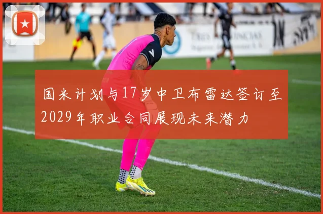 国米计划与17岁中卫布雷达签订至2029年职业合同展现未来潜力