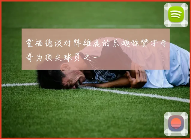 霍福德谈对阵雄鹿的乐趣称赞字母哥为顶尖球员之一