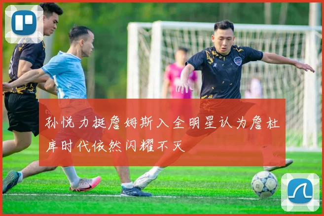 孙悦力挺詹姆斯入全明星认为詹杜库时代依然闪耀不灭