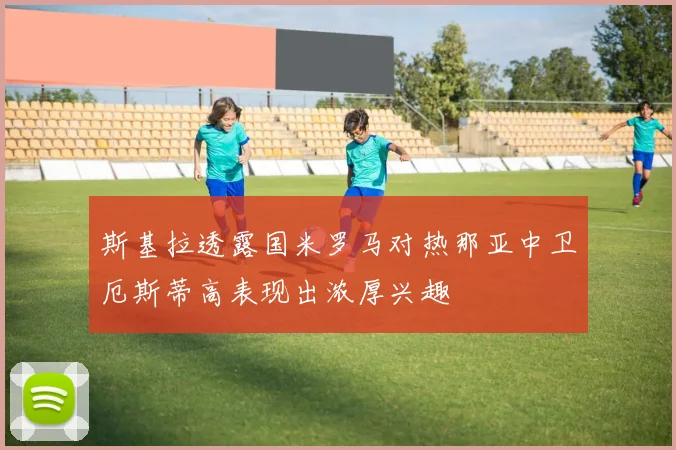斯基拉透露国米罗马对热那亚中卫厄斯蒂高表现出浓厚兴趣