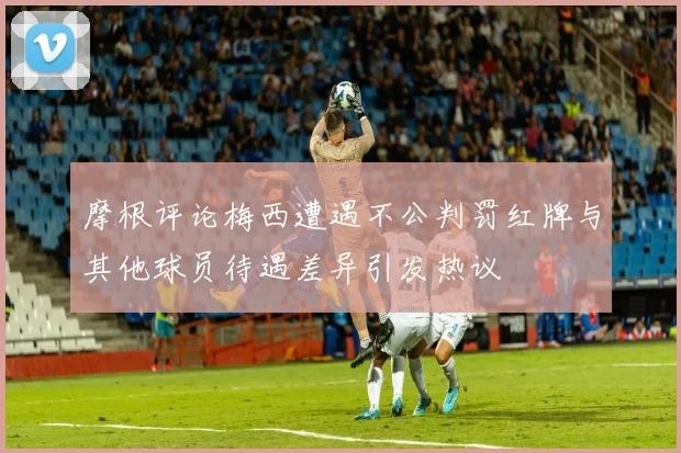 摩根评论梅西遭遇不公判罚红牌与其他球员待遇差异引发热议