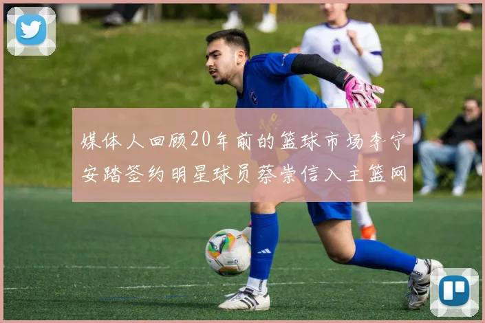 媒体人回顾20年前的篮球市场李宁安踏签约明星球员蔡崇信入主篮网的时代变迁