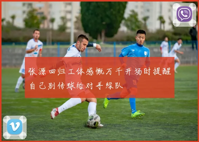 张源回归工体感慨万千开场时提醒自己别传球给对手绿队