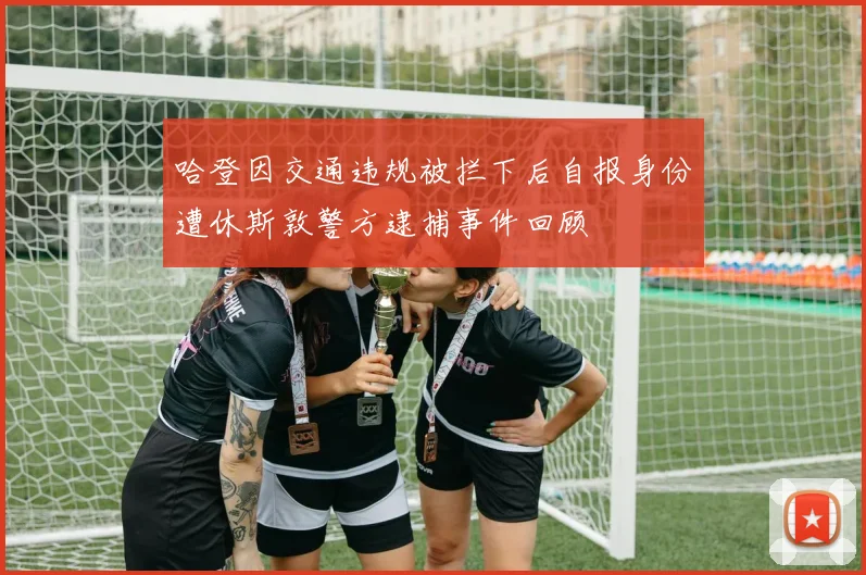 哈登因交通违规被拦下后自报身份遭休斯敦警方逮捕事件回顾