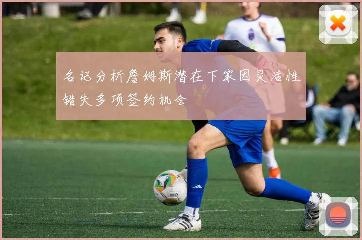 名记分析詹姆斯潜在下家因灵活性错失多项签约机会