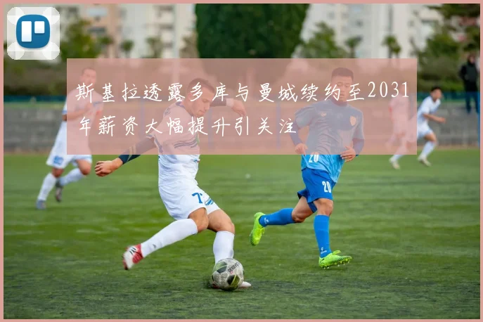 斯基拉透露多库与曼城续约至2031年薪资大幅提升引关注
