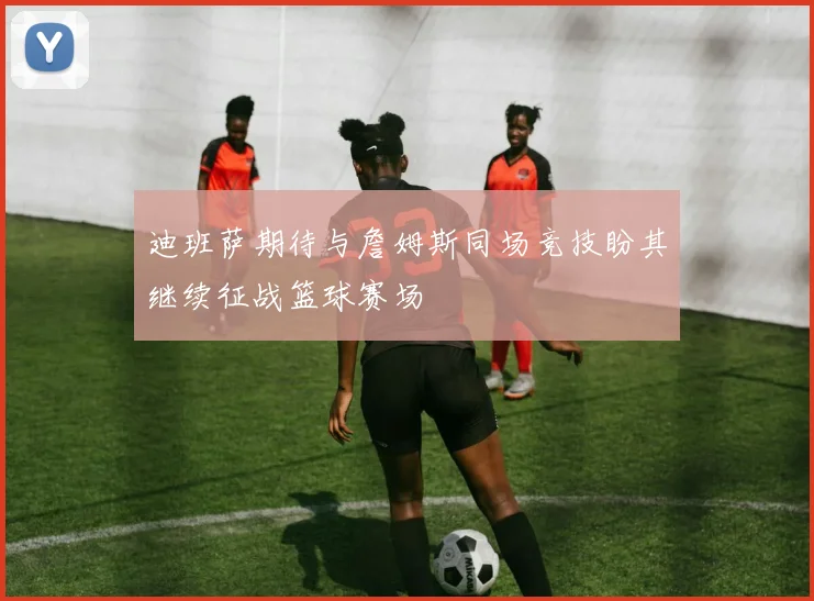 迪班萨期待与詹姆斯同场竞技盼其继续征战篮球赛场