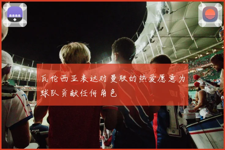 瓦伦西亚表达对曼联的热爱愿意为球队贡献任何角色