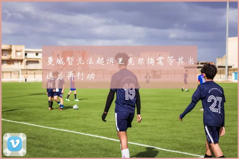 曼城暂无法起诉里克尔梅需等其当选后再行动