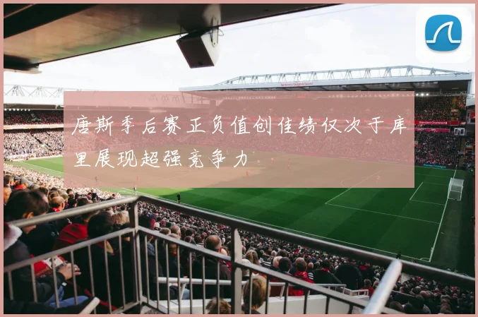 唐斯季后赛正负值创佳绩仅次于库里展现超强竞争力