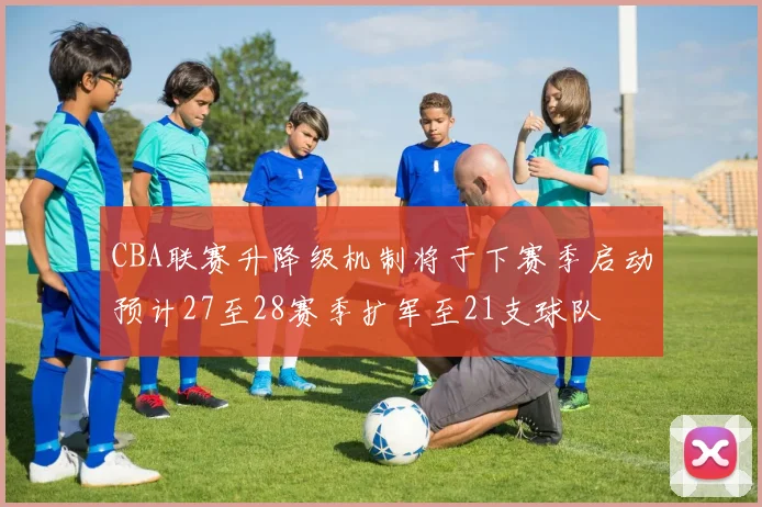 CBA联赛升降级机制将于下赛季启动预计27至28赛季扩军至21支球队