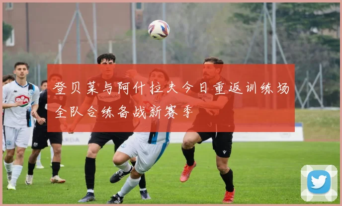 登贝莱与阿什拉夫今日重返训练场全队合练备战新赛季