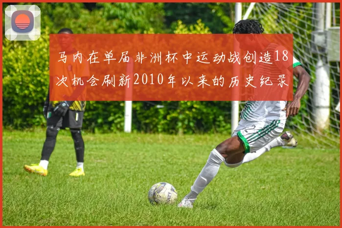 马内在单届非洲杯中运动战创造18次机会刷新2010年以来的历史纪录