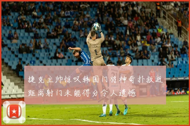 捷克主帅惊叹韩国门将神奇扑救近距离射门未能得分令人遗憾