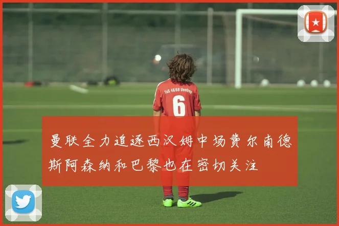 曼联全力追逐西汉姆中场费尔南德斯阿森纳和巴黎也在密切关注