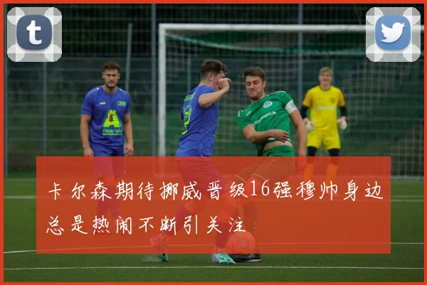 卡尔森期待挪威晋级16强穆帅身边总是热闹不断引关注