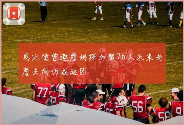 恩比德曾邀詹姆斯加盟76人未来老詹去向仍成谜团