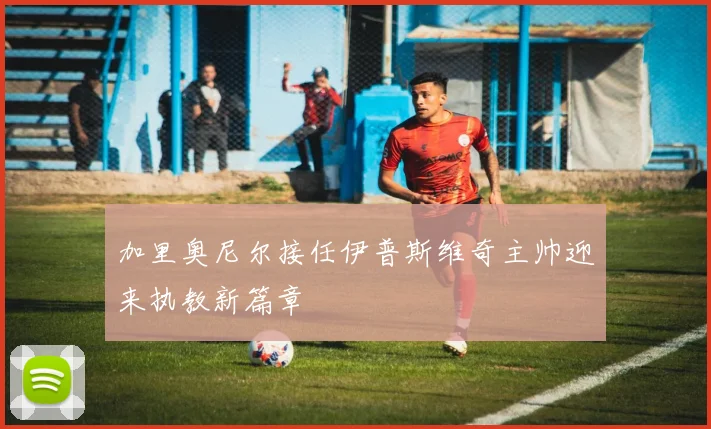 加里奥尼尔接任伊普斯维奇主帅迎来执教新篇章