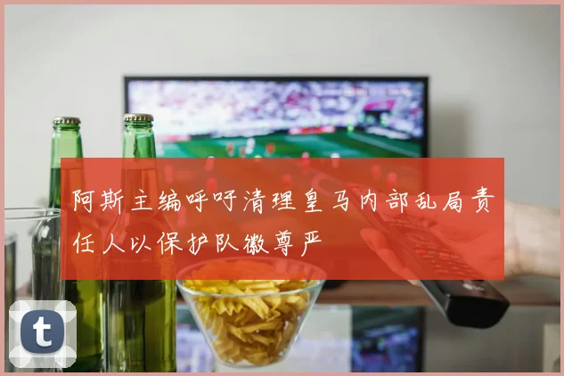 阿斯主编呼吁清理皇马内部乱局责任人以保护队徽尊严