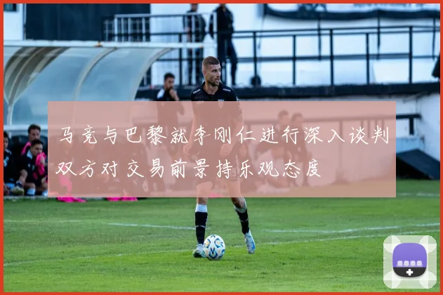 马竞与巴黎就李刚仁进行深入谈判双方对交易前景持乐观态度