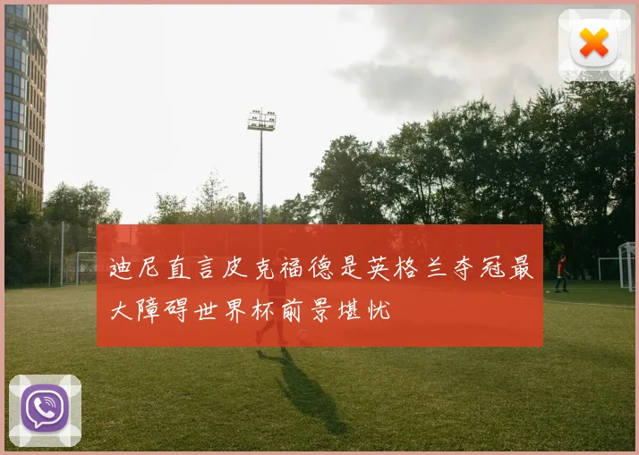 迪尼直言皮克福德是英格兰夺冠最大障碍世界杯前景堪忧