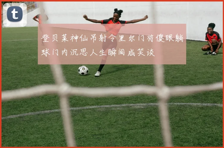 登贝莱神仙吊射令里尔门将傻眼躺球门内沉思人生瞬间成笑谈